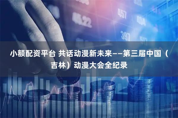 小额配资平台 共话动漫新未来——第三届中国（吉林）动漫大会全纪录