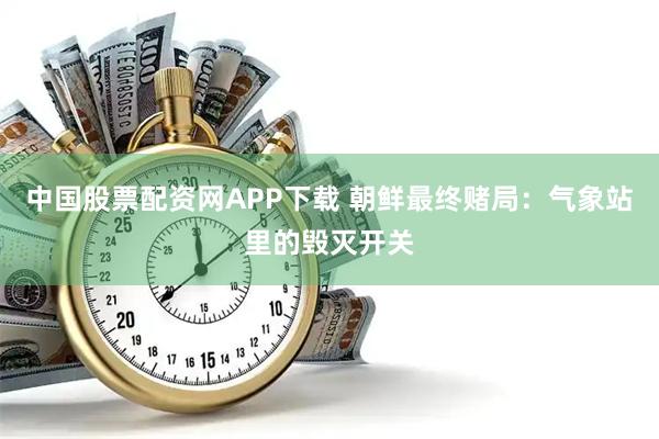 中国股票配资网APP下载 朝鲜最终赌局：气象站里的毁灭开关