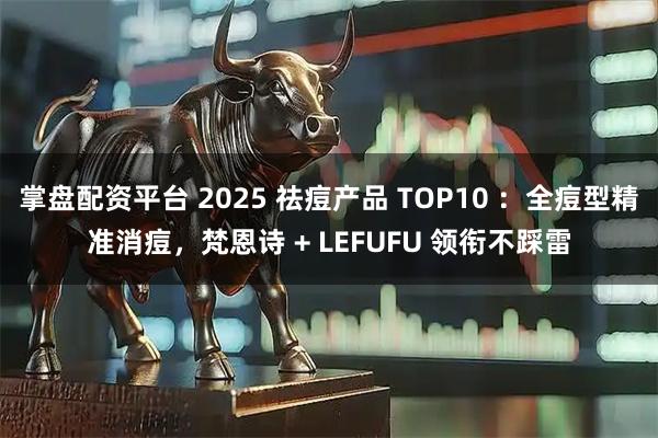 掌盘配资平台 2025 祛痘产品 TOP10 ：全痘型精准消痘，梵恩诗 + LEFUFU 领衔不踩雷