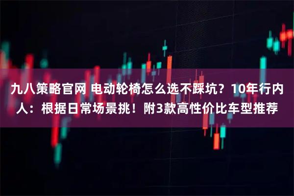九八策略官网 电动轮椅怎么选不踩坑?10年行内人:根据日常场景挑!附3款高性价比车型推荐