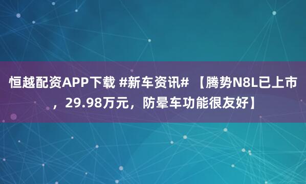 恒越配资APP下载 #新车资讯# 【腾势N8L已上市，29.98万元，防晕车功能很友好】