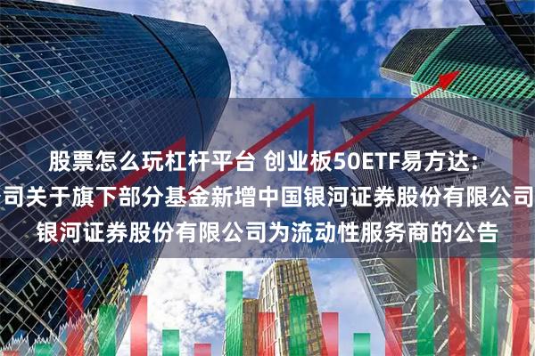股票怎么玩杠杆平台 创业板50ETF易方达: 易方达基金管理有限公司关于旗下部分基金新增中国银河证券股份有限公司为流动性服务商的公告