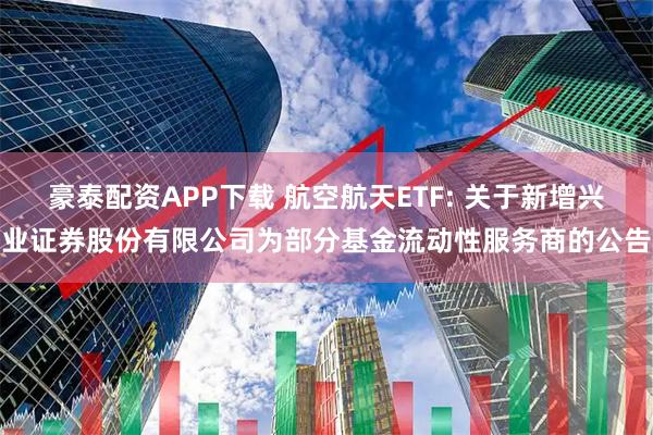 豪泰配资APP下载 航空航天ETF: 关于新增兴业证券股份有限公司为部分基金流动性服务商的公告