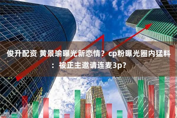 俊升配资 黄景瑜曝光新恋情?cp粉曝光圈内猛料:被正主邀请连麦3p?