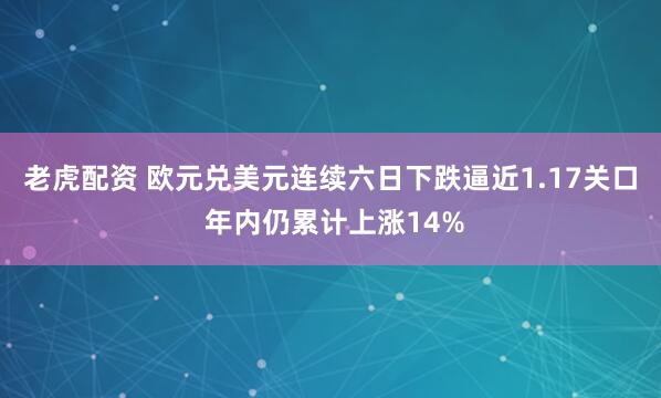老虎配资 欧元兑美元连续六日下跌逼近1.17关口 年内仍累计上涨14%