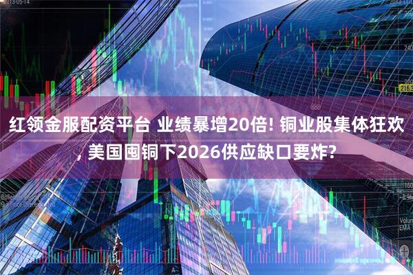 红领金服配资平台 业绩暴增20倍! 铜业股集体狂欢, 美国囤铜下2026供应缺口要炸?