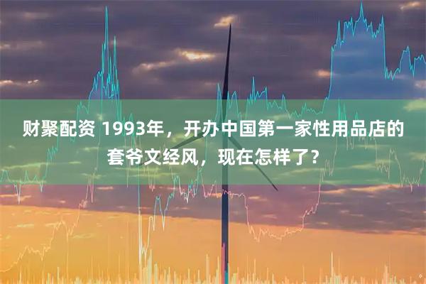 财聚配资 1993年，开办中国第一家性用品店的套爷文经风，现在怎样了？