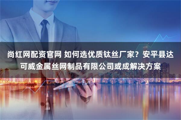 尚红网配资官网 如何选优质钛丝厂家？安平县达可威金属丝网制品有限公司或成解决方案