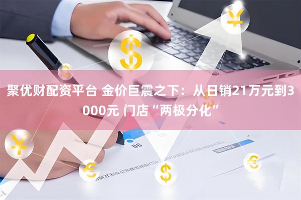 聚优财配资平台 金价巨震之下：从日销21万元到3000元 门店“两极分化”