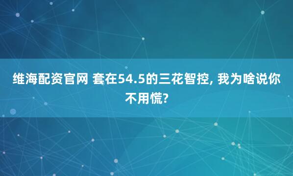 维海配资官网 套在54.5的三花智控, 我为啥说你不用慌?