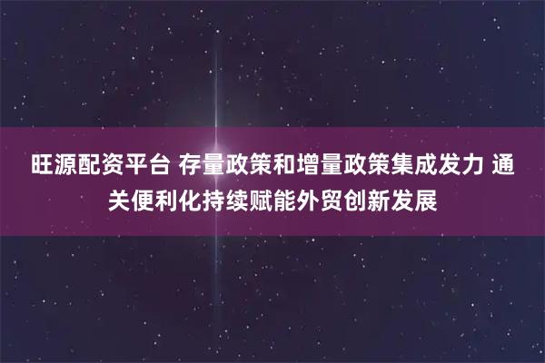 旺源配资平台 存量政策和增量政策集成发力 通关便利化持续赋能外贸创新发展