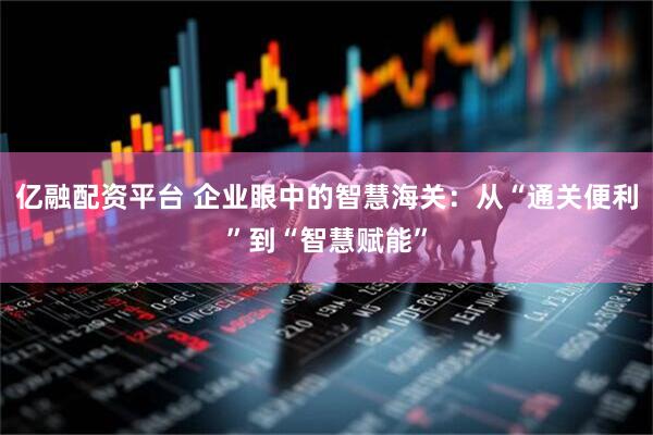亿融配资平台 企业眼中的智慧海关：从“通关便利”到“智慧赋能”