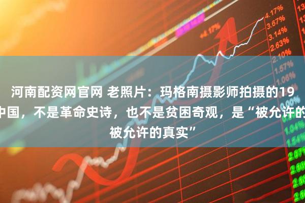 河南配资网官网 老照片：玛格南摄影师拍摄的1979年中国，不是革命史诗，也不是贫困奇观，是“被允许的真实”